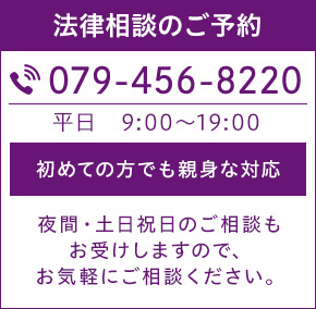 法律相談のご予約 TEL:079-456-8220 平日9:00~19:00 初めての方でも親身な対応 夜間・土日祝日のご相談もお受けしますので、お気軽にご相談下さい。